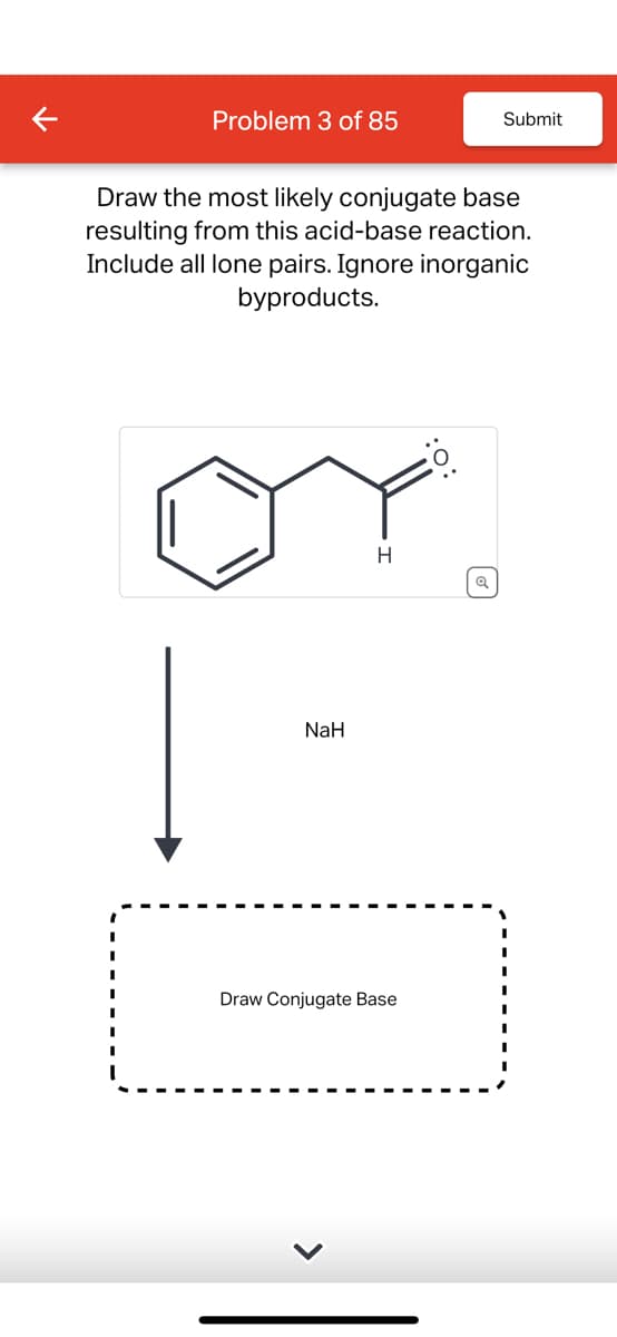 Problem 3 of 85
Submit
Draw the most likely conjugate base
resulting from this acid-base reaction.
Include all lone pairs. Ignore inorganic
byproducts.
NaH
H
Q
Draw Conjugate Base