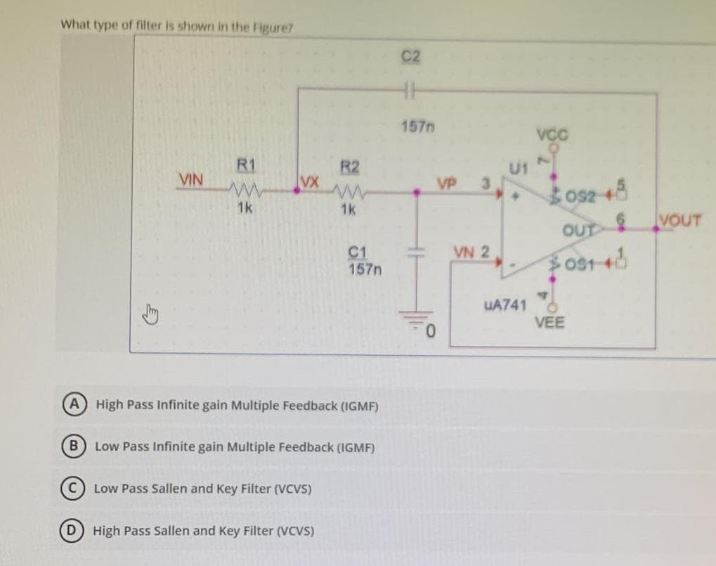 What type of filter is shown in the Figure?
VIN
R1
www
1k
VX
R2
Low Pass Sallen and Key Filter (VCVS)
1k
A) High Pass Infinite gain Multiple Feedback (IGMF)
(D) High Pass Sallen and Key Filter (VCVS)
C1
157n
B) Low Pass Infinite gain Multiple Feedback (IGMF)
157m
VP
U1
3052 48
VN 2
VCC
UA741
OUT
$031-40
VEE
VOUT