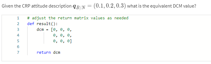 Given the CRP attitude description B/N = (0.1, 0.2, 0.3) what is the equivalent DCM value?
1
1234567
# adjust the return matrix values as needed
def result():
dcm =
[0, 0, 0,
0, 0, 0,
0, 0, 0]
return dcm