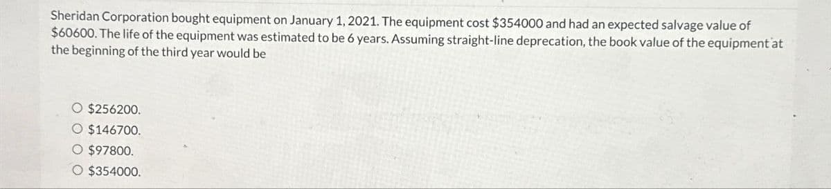 Sheridan Corporation bought equipment on January 1, 2021. The equipment cost $354000 and had an expected salvage value of
$60600. The life of the equipment was estimated to be 6 years. Assuming straight-line deprecation, the book value of the equipment at
the beginning of the third year would be
○ $256200.
O $146700.
O $97800.
O $354000.