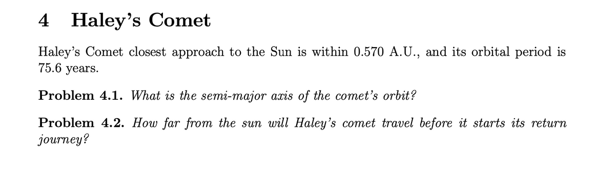 4 Haley's Comet
Haley's Comet closest approach to the Sun is within 0.570 A.U., and its orbital period is
75.6 years.
Problem 4.1. What is the semi-major axis of the comet's orbit?
Problem 4.2. How far from the sun will Haley's comet travel before it starts its return
journey?