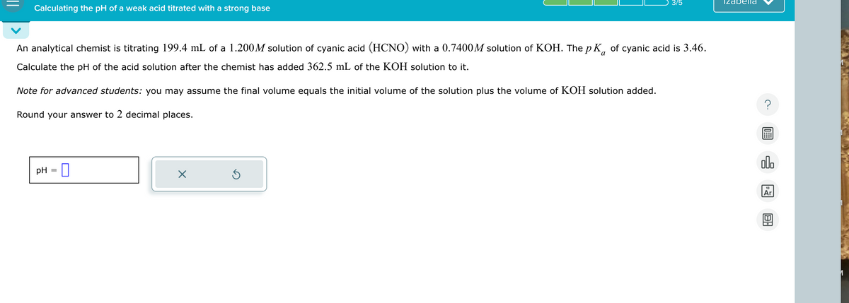 Calculating the pH of a weak acid titrated with a strong base
3/5
Izabella
An analytical chemist is titrating 199.4 mL of a 1.200 M solution of cyanic acid (HCNO) with a 0.7400 M solution of KOH. The pK of cyanic acid is 3.46.
Calculate the pH of the acid solution after the chemist has added 362.5 mL of the KOH solution to it.
Note for advanced students: you may assume the final volume equals the initial volume of the solution plus the volume of KOH solution added.
Round your answer to 2 decimal places.
PH
☐
☑
?
000
18
1