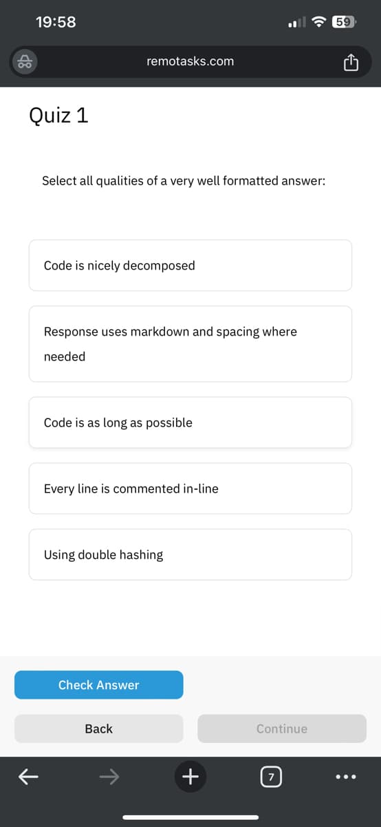 19:58
Quiz 1
Select all qualities of a very well formatted answer:
remotasks.com
Code is nicely decomposed
Response uses markdown and spacing where
needed
Code is as long as possible
Every line is commented in-line
Using double hashing
Check Answer
Back
+
Continue
: