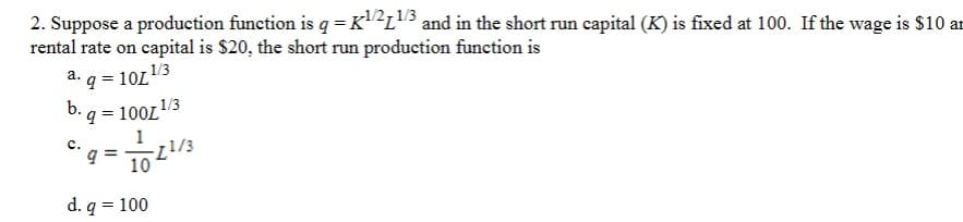 2. Suppose a production function is q = K1/21/3 and in the short run capital (K) is fixed at 100. If the wage is $10 an
rental rate on capital is $20, the short run production function is
a. q = 10L
1/3
1/3
b. q = 100L
C.
1
9 = 11/3
d. q
10
= 100
