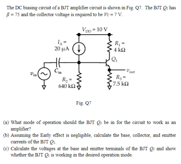 The DC biasing circuit of a BJT amplifier circuit is shown in Fig. Q7. The BJT Qi has
ß = 75 and the collector voltage is required to be Vc = 7 V.
IA=
20 μA↓
VDD = 10 V
R₁₁ =
4 ΚΩ
Cin
Vin
R₂ =
640 ΚΩ
Fig. Q7
Vout
R3 =
17.5 ΚΩ
(a) What mode of operation should the BJT Q₁ be in for the circuit to work as an
amplifier?
(b) Assuming the Early effect is negligible, calculate the base, collector, and emitter
currents of the BJT Q₁.
(c) Calculate the voltages at the base and emitter terminals of the BJT Q and show
whether the BJT Qi is working in the desired operation mode.