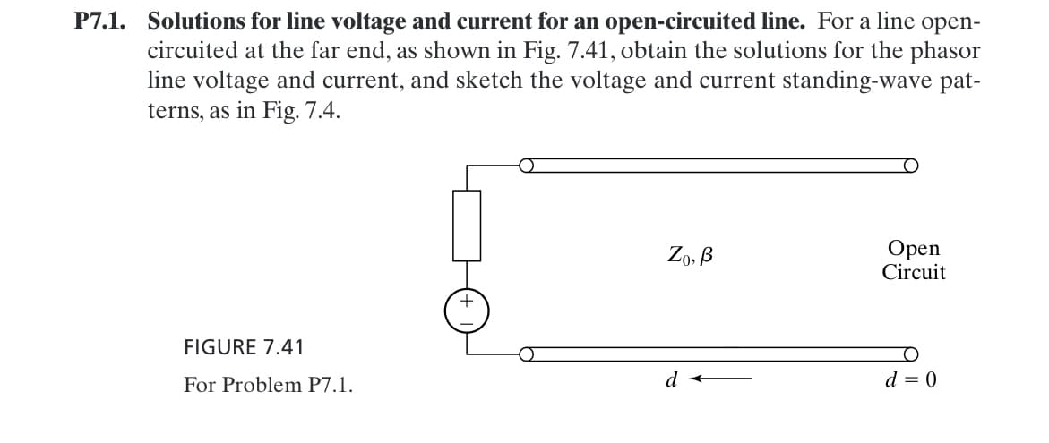 P7.1. Solutions for line voltage and current for an open-circuited line. For a line open-
circuited at the far end, as shown in Fig. 7.41, obtain the solutions for the phasor
line voltage and current, and sketch the voltage and current standing-wave pat-
terns, as in Fig. 7.4.
FIGURE 7.41
For Problem P7.1.
Zo, B
Open
Circuit
+
d
d = 0