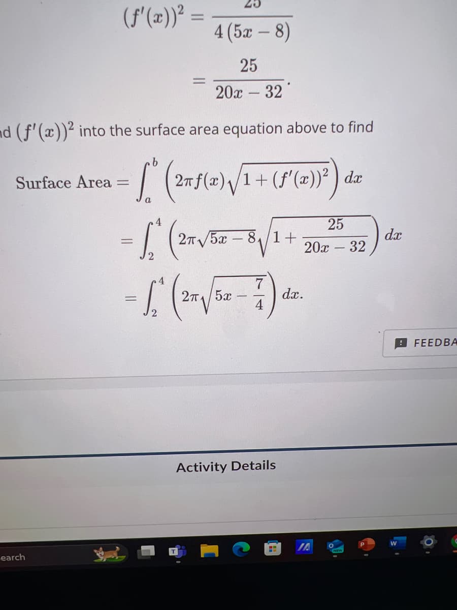 (f'(x))²
=
4(52 – 8)
-
25
20x32
d (f'(x))2 into the surface area equation above to find
Surface Area
=
b
S" (2m
୮"
a
4
2π f(x)√1+ (f'(x))²) dx
dx
= (2√38-8√1 + 702537) dr
earch
4
=
2π/5x
7)
dx.
Activity Details
IA
O
FEEDBA