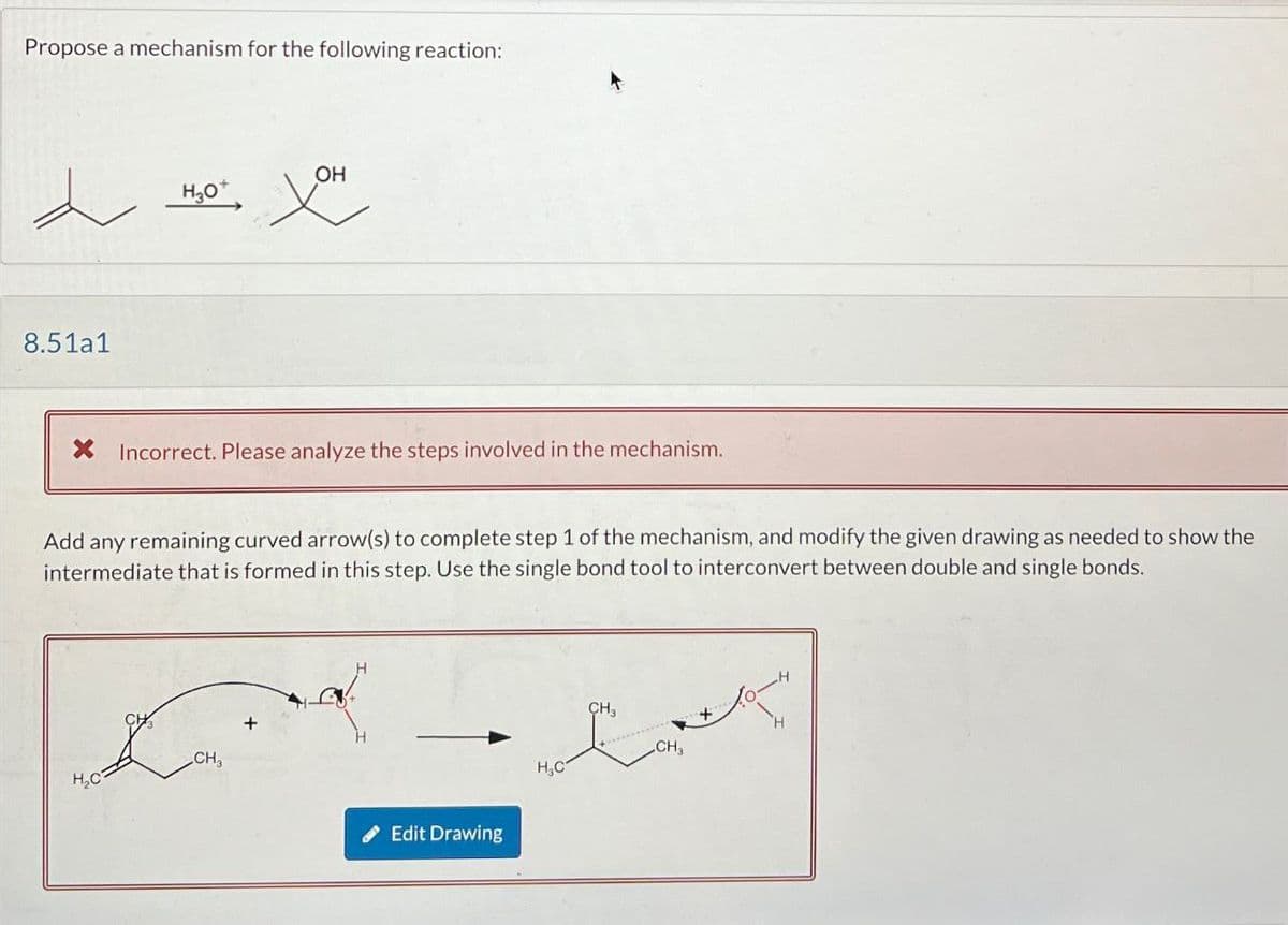 Propose a mechanism for the following reaction:
8.51a1
H3O+
XOH
OH
× Incorrect. Please analyze the steps involved in the mechanism.
Add any remaining curved arrow(s) to complete step 1 of the mechanism, and modify the given drawing as needed to show the
intermediate that is formed in this step. Use the single bond tool to interconvert between double and single bonds.
CH3
H₂C
Edit Drawing
H3C
CH3
CH3