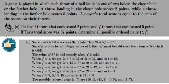 A game is played in which each throw of a ball lands in one of two holes: the closer hole
or the farther hole. A throw landing in the closer hole scores 2 points, while a throw
landing in the farther hole scores 5 points. A player's total score is equal to the sum of
the scores on their throws.
(c) Tia had t throws that each scored 2 points and f throws that each scored 5 points.
If Tia's total score was 37 points, determine all possible ordered pairs (t. f).
(c) Since Tia's total score was 37 points, then 2t + 5 f = 37.
Since 2t is even for all integer values of t, then 5f must be odd since their sum is 37 (which
is odd).
The value of 5f is odd exactly when f is odd.
When f = 1, we get 2t +5= 37 or 2t = 32, and so t = 16.
When f = 3, we get 2t +15=37 or 2t = 22, and so t = 11.
When f = 5, we get 2t +25= 37 or 2t 12, and so t = 6.
When f = 7, we get 2t +35= 37 or 2t = 2, and so t = 1.
When f 29, 5f2 45 and so 2t +5f > 37.
The possible ordered pairs (t. f) are (16, 1), (11,3), (6,5), and (1,7).