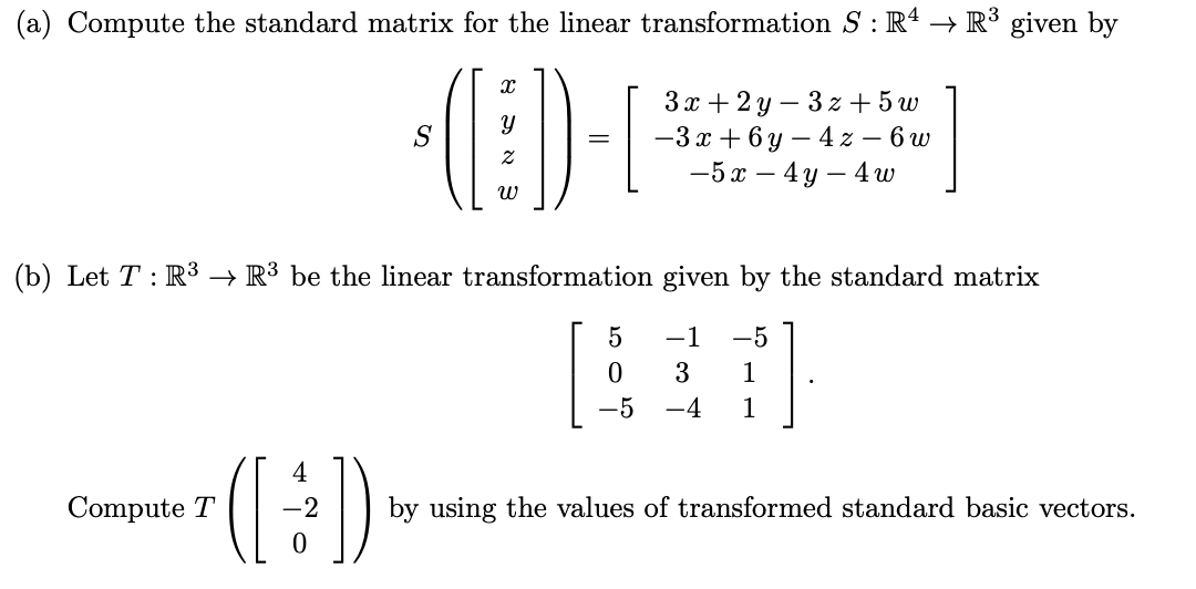(a) Compute the standard matrix for the linear transformation S: R4 → R³ given by
S
x
=
3x+2y-3z+5w
-3x+6y-4z - 6 w
-5x-4y 4 w
พ
(b) Let T R³ → R³ be the linear transformation given by the standard matrix
5
-1 -5
0
3
1
-5 -4
1
4
-2
])
Compute T
•((÷))
0
by using the values of transformed standard basic vectors.