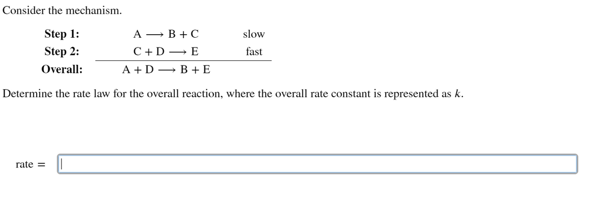 Consider the mechanism.
AB+C
Step 1:
Step 2:
C + D E
Overall:
A+DB + E
Determine the rate law for the overall reaction, where the overall rate constant is represented as k.
rate=
slow
fast