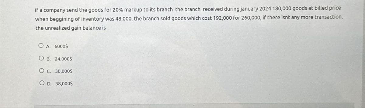 if a company send the goods for 20% markup to its branch the branch received during january 2024 180,000 goods at billed price
when beggining of inventory was 48,000, the branch sold goods which cost 192,000 for 260,000, if there isnt any more transaction,
the unrealized gain balance is
OA. 6000$
O B. 24,000$
O c. 30,000$
OD. 38,0005