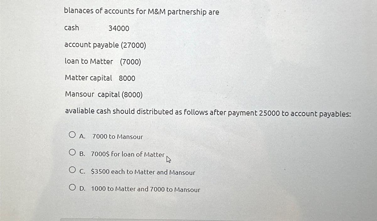 blanaces of accounts for M&M partnership are
cash
34000
account payable (27000)
loan to Matter (7000)
Matter capital 8000
Mansour capital (8000)
avaliable cash should distributed as follows after payment 25000 to account payables:
○ A. 7000 to Mansour
O B. 7000$ for loan of Matter
O c. $3500 each to Matter and Mansour
OD. 1000 to Matter and 7000 to Mansour