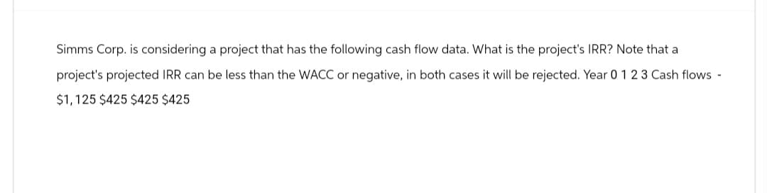 Simms Corp. is considering a project that has the following cash flow data. What is the project's IRR? Note that a
project's projected IRR can be less than the WACC or negative, in both cases it will be rejected. Year 0 1 2 3 Cash flows -
$1,125 $425 $425 $425
