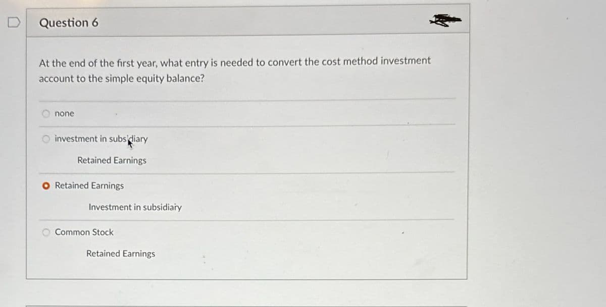 Question 6
At the end of the first year, what entry is needed to convert the cost method investment
account to the simple equity balance?
none
investment in subsidiary
Retained Earnings
O Retained Earnings
Investment in subsidiary
Common Stock
Retained Earnings