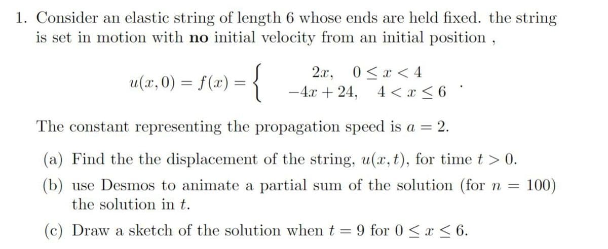 1. Consider an elastic string of length 6 whose ends are held fixed. the string
is set in motion with no initial velocity from an initial position,
u(x,0) = f(x) = {
The constant representing the propagation speed is a = 2.
(a) Find the the displacement of the string, u(x, t), for time t > 0.
(b) use Desmos to animate a partial sum of the solution (for n =
the solution in t.
100)
2x, 0≤x≤ 4
-4x+24, 4< x≤ 6 ·
(c) Draw a sketch of the solution when t
=
9 for 0≤x≤ 6.