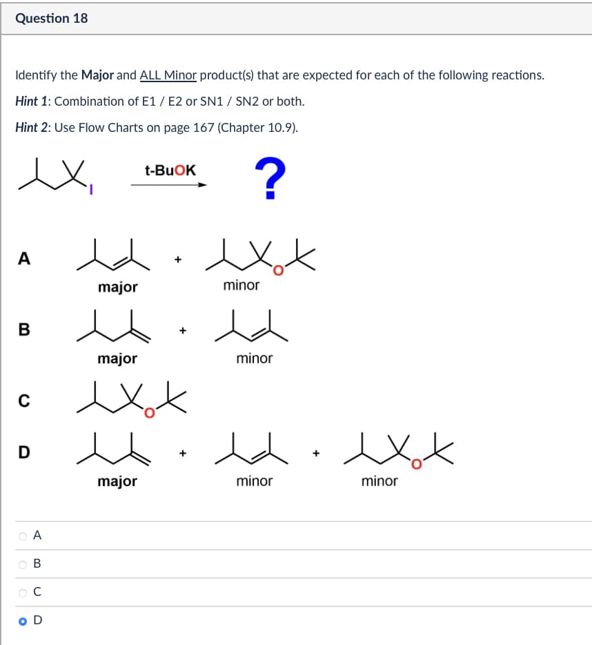 Question 18
Identify the Major and ALL Minor product(s) that are expected for each of the following reactions.
Hint 1: Combination of E1/E2 or SN1 / SN2 or both.
Hint 2: Use Flow Charts on page 167 (Chapter 10.9).
t-BuOK
?
exot
A
major
minor
B
с
D
A
B
C
O D
major
exot
人
minor
exot
major
minor
minor