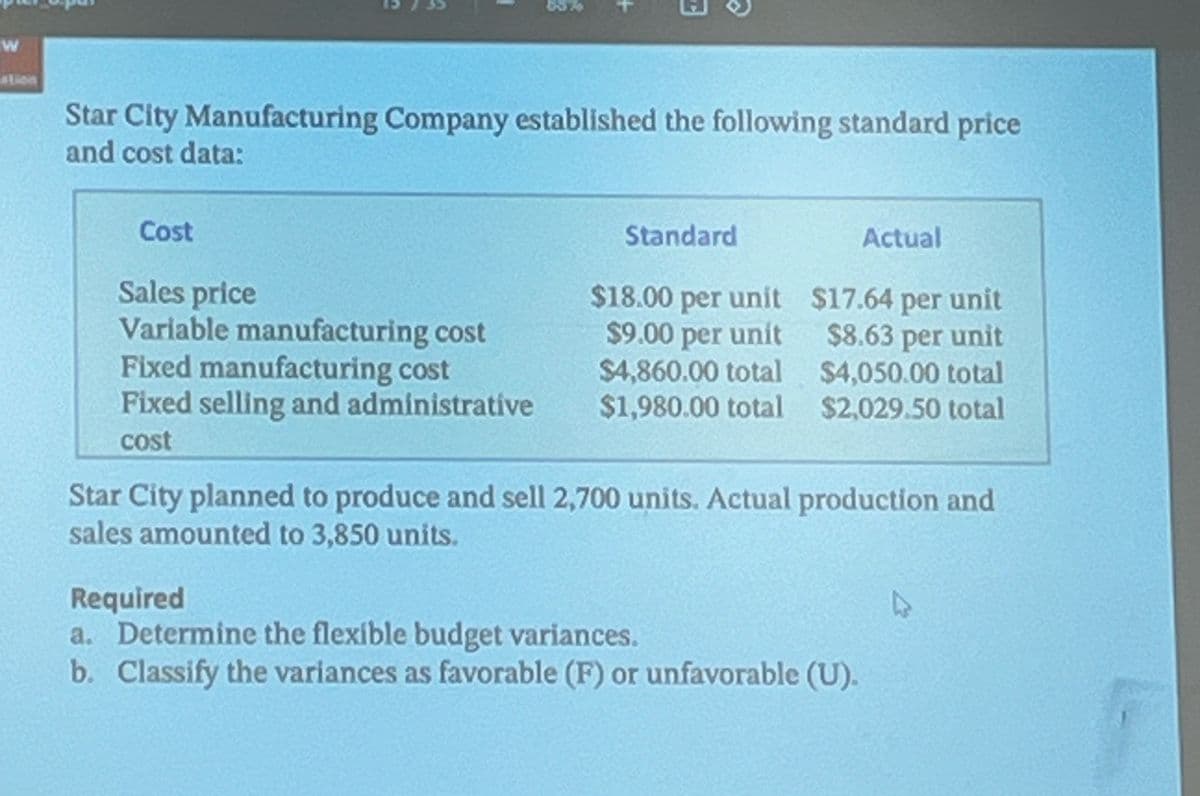 +
W
ation
Star City Manufacturing Company established the following standard price
and cost data:
Cost
Sales price
Standard
Actual
$18.00 per unit
$17.64 per unit
Variable manufacturing cost
$9.00 per unit
$8.63 per unit
Fixed manufacturing cost
$4,860.00 total
$4,050.00 total
Fixed selling and administrative
$1,980.00 total
$2,029.50 total
cost
Star City planned to produce and sell 2,700 units. Actual production and
sales amounted to 3,850 units.
Required
a. Determine the flexible budget variances.
b. Classify the variances as favorable (F) or unfavorable (U).