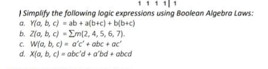 1 1 1 1 1
Simplify the following logic expressions using Boolean Algebra Laws:
a. Y(a, b, c)
ab + a(b+c) + b(b+c)
b. Z(a, b, c)
=
Σm(2, 4, 5, 6, 7).
c. W(a, b, c)
=
a'c' + abc + ac'
d. X(a, b, c)=abc'd + a'bd + abcd