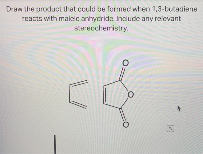 Draw the product that could be formed when 1,3-butadiene
reacts with maleic anhydride. Include any relevant
stereochemistry.
о
O