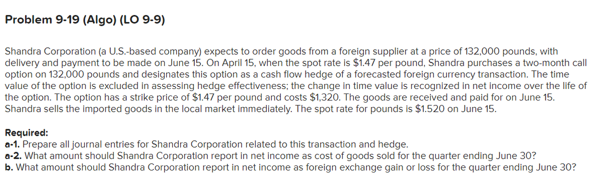 Problem 9-19 (Algo) (LO 9-9)
Shandra Corporation (a U.S.-based company) expects to order goods from a foreign supplier at a price of 132,000 pounds, with
delivery and payment to be made on June 15. On April 15, when the spot rate is $1.47 per pound, Shandra purchases a two-month call
option on 132,000 pounds and designates this option as a cash flow hedge of a forecasted foreign currency transaction. The time
value of the option is excluded in assessing hedge effectiveness; the change in time value is recognized in net income over the life of
the option. The option has a strike price of $1.47 per pound and costs $1,320. The goods are received and paid for on June 15.
Shandra sells the imported goods in the local market immediately. The spot rate for pounds is $1.520 on June 15.
Required:
a-1. Prepare all journal entries for Shandra Corporation related to this transaction and hedge.
a-2. What amount should Shandra Corporation report in net income as cost of goods sold for the quarter ending June 30?
b. What amount should Shandra Corporation report in net income as foreign exchange gain or loss for the quarter ending June 30?