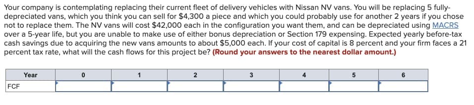 Your company is contemplating replacing their current fleet of delivery vehicles with Nissan NV vans. You will be replacing 5 fully-
depreciated vans, which you think you can sell for $4,300 a piece and which you could probably use for another 2 years if you chose
not to replace them. The NV vans will cost $42,000 each in the configuration you want them, and can be depreciated using MACRS
over a 5-year life, but you are unable to make use of either bonus depreciation or Section 179 expensing. Expected yearly before-tax
cash savings due to acquiring the new vans amounts to about $5,000 each. If your cost of capital is 8 percent and your firm faces a 21
percent tax rate, what will the cash flows for this project be? (Round your answers to the nearest dollar amount.)
Year
FCF
0
1
2
3
4
5
6