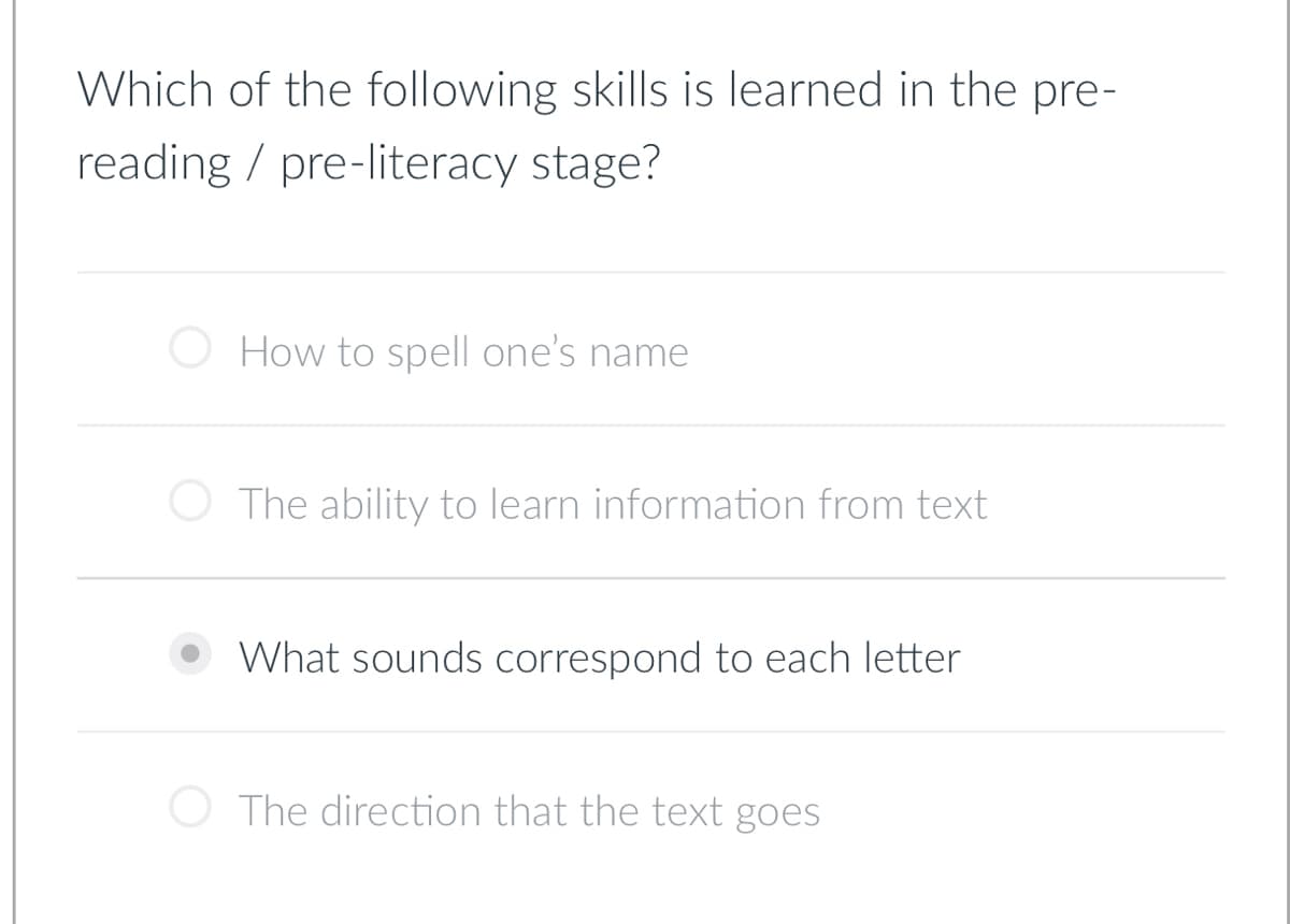 Which of the following skills is learned in the pre-
reading pre-literacy stage?
How to spell one's name
The ability to learn information from text
What sounds correspond to each letter
The direction that the text goes
