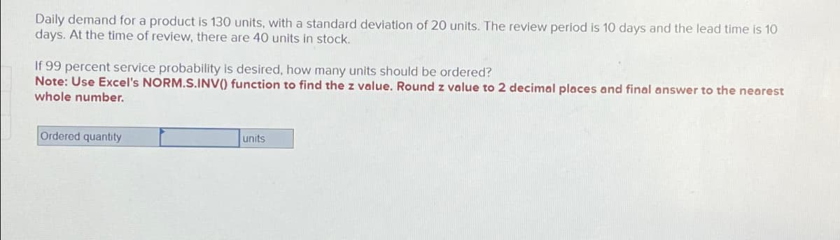 Daily demand for a product is 130 units, with a standard deviation of 20 units. The review period is 10 days and the lead time is 10
days. At the time of review, there are 40 units in stock.
If 99 percent service probability is desired, how many units should be ordered?
Note: Use Excel's NORM.S.INV() function to find the z value. Round z value to 2 decimal places and final answer to the nearest
whole number.
Ordered quantity
units