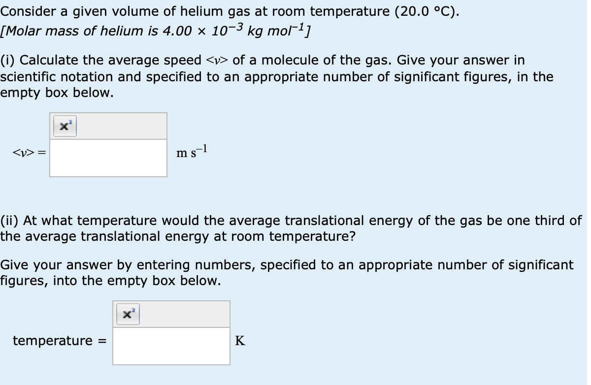 Consider a given volume of helium gas at room temperature (20.0 °C).
[Molar mass of helium is 4.00 × 10-³ kg mol−1]
(i) Calculate the average speed <> of a molecule of the gas. Give your answer in
scientific notation and specified to an appropriate number of significant figures, in the
empty box below.
<y> =
m s−1
(ii) At what temperature would the average translational energy of the gas be one third of
the average translational energy at room temperature?
Give your answer by entering numbers, specified to an appropriate number of significant
figures, into the empty box below.
temperature =
K