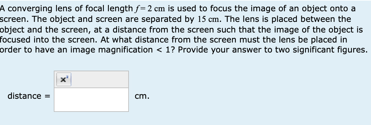 A converging lens of focal length f=2 cm is used to focus the image of an object onto a
screen. The object and screen are separated by 15 cm. The lens is placed between the
object and the screen, at a distance from the screen such that the image of the object is
focused into the screen. At what distance from the screen must the lens be placed in
order to have an image magnification < 1? Provide your answer to two significant figures.
distance =
cm.