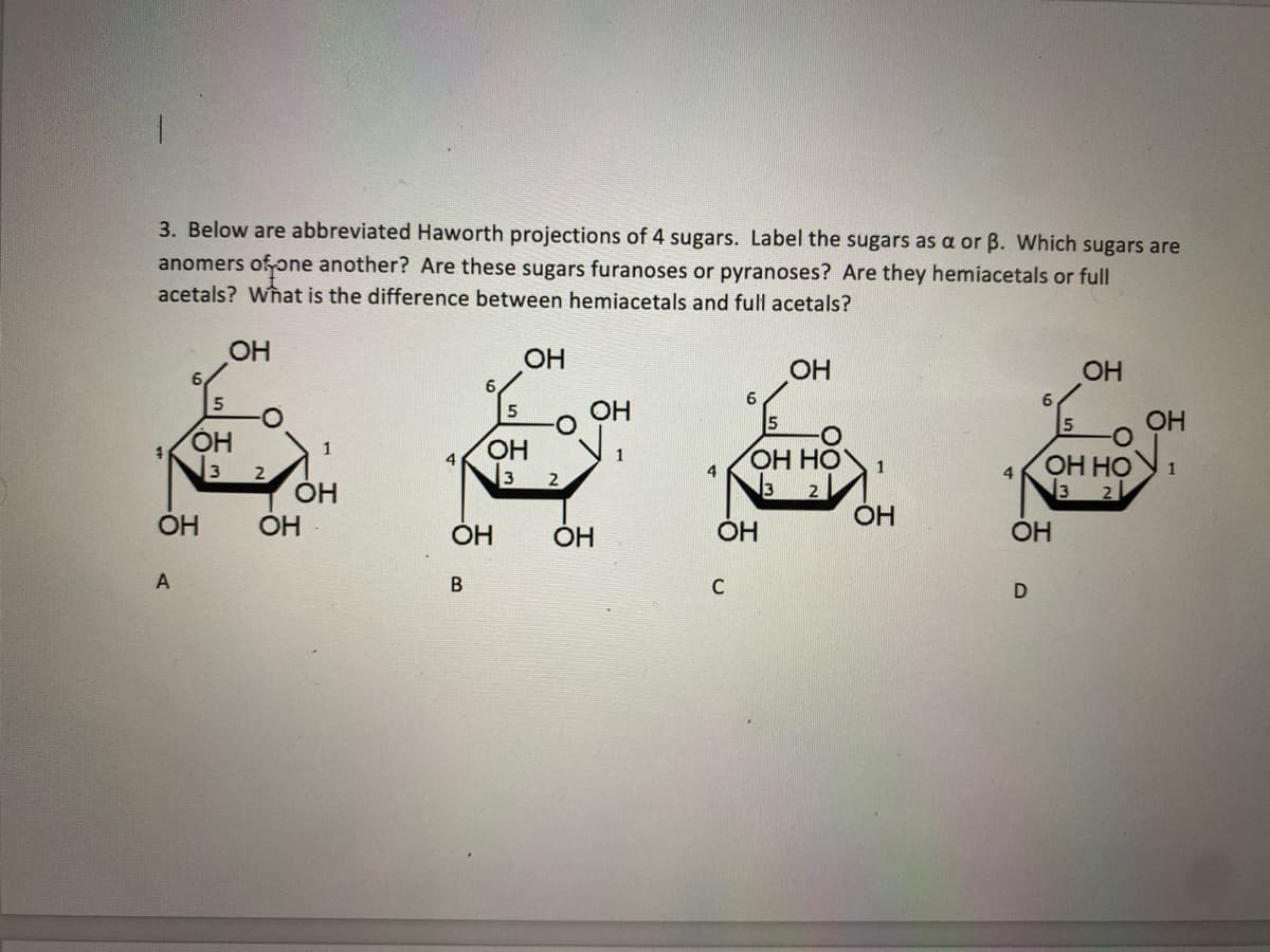 3. Below are abbreviated Haworth projections of 4 sugars. Label the sugars as a or B. Which sugars are
anomers of one another? Are these sugars furanoses or pyranoses? Are they hemiacetals or full
acetals? What is the difference between hemiacetals and full acetals?
ОН
A
نت
ОН
5 -O
ОН
√3
2
1
OH
OH
6
В
OH
ОН
ОН
3 2
ОН
ОН
4
6
с
OH
OH
ОН НО
32
1
OH
OH
D
OH
ОН НО
3
OH
1