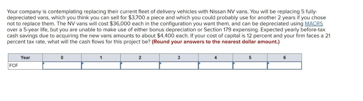 Your company is contemplating replacing their current fleet of delivery vehicles with Nissan NV vans. You will be replacing 5 fully-
depreciated vans, which you think you can sell for $3,700 a piece and which you could probably use for another 2 years if you chose
not to replace them. The NV vans will cost $36,000 each in the configuration you want them, and can be depreciated using MACRS
over a 5-year life, but you are unable to make use of either bonus depreciation or Section 179 expensing. Expected yearly before-tax
cash savings due to acquiring the new vans amounts to about $4,400 each. If your cost of capital is 12 percent and your firm faces a 21
percent tax rate, what will the cash flows for this project be? (Round your answers to the nearest dollar amount.)
Year
FCF
0
1
2
3
4
5
6