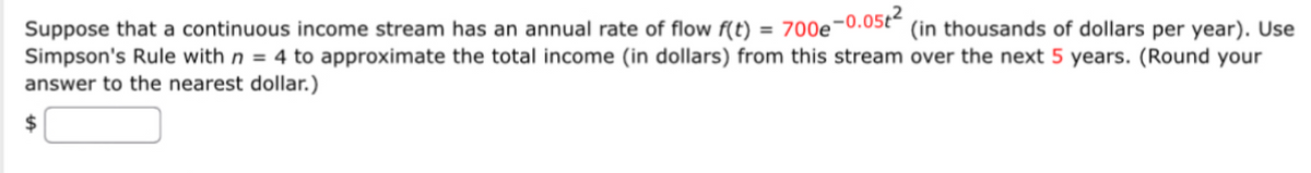 Suppose that a continuous income stream has an annual rate of flow f(t) = 700e−0.05t² (in thousands of dollars per year). Use
Simpson's Rule with n = 4 to approximate the total income (in dollars) from this stream over the next 5 years. (Round your
answer to the nearest dollar.)