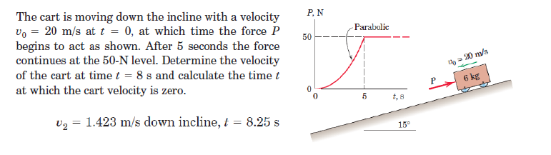 The cart is moving down the incline with a velocity
V₁ = 20 m/s at t = 0, at which time the force P
begins to act as shown. After 5 seconds the force
continues at the 50-N level. Determine the velocity
of the cart at time t = 8 s and calculate the time t
at which the cart velocity is zero.
v2 1.423 m/s down incline, t = 8.25 s
=
50
P. N
Parabolic
0
P
U₁ = 20 m/s
6 kg
t, 8
15°