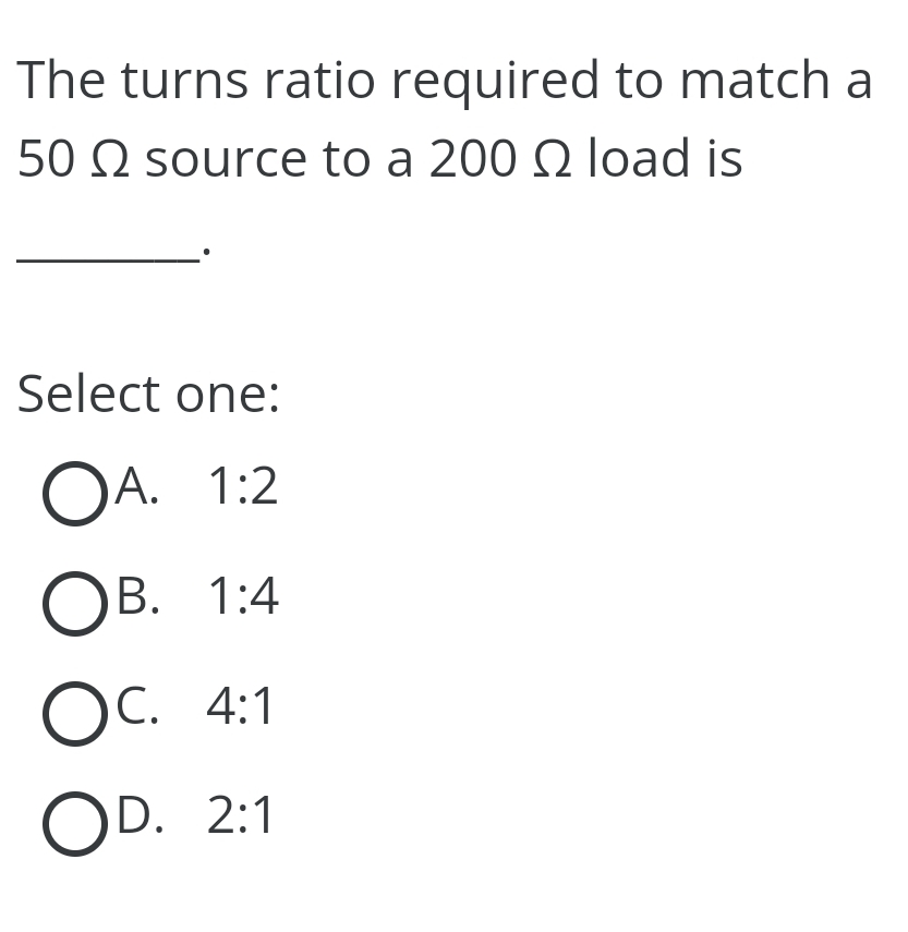 The turns ratio required to match a
50 Q source to a 200 Q2 load is
Select one:
OA. 1:2
OB. 1:4
C. 4:1
OD. 2:1