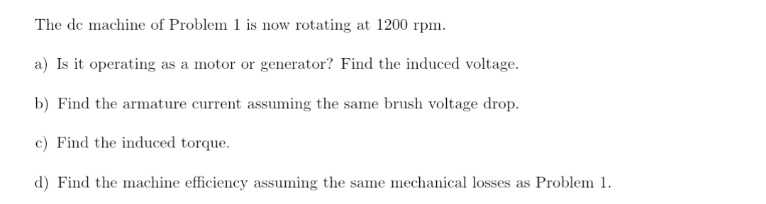 The de machine of Problem 1 is now rotating at 1200 rpm.
a) Is it operating as a motor or generator? Find the induced voltage.
b) Find the armature current assuming the same brush voltage drop.
c) Find the induced torque.
d) Find the machine efficiency assuming the same mechanical losses as Problem 1.
