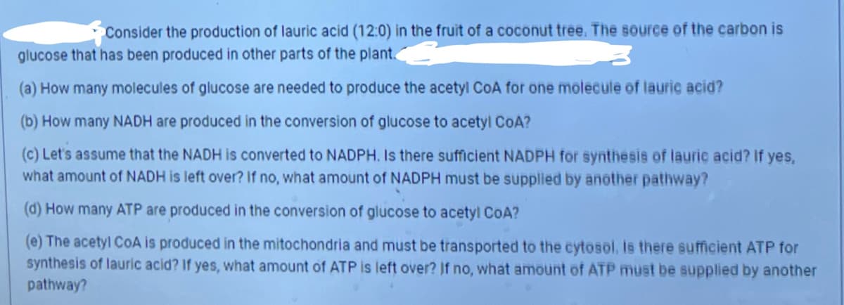 Consider the production of lauric acid (12:0) in the fruit of a coconut tree. The source of the carbon is
glucose that has been produced in other parts of the plant
(a) How many molecules of glucose are needed to produce the acetyl CoA for one molecule of lauric acid?
(b) How many NADH are produced in the conversion of glucose to acetyl CoA?
(c) Let's assume that the NADH is converted to NADPH. Is there sufficient NADPH for synthesis of lauric acid? If yes,
what amount of NADH is left over? If no, what amount of NADPH must be supplied by another pathway?
(d) How many ATP are produced in the conversion of glucose to acetyl CoA?
(e) The acetyl CoA is produced in the mitochondria and must be transported to the cytosol. Is there sufficient ATP for
synthesis of lauric acid? If yes, what amount of ATP is left over? If no, what amount of ATP must be supplied by another
pathway?