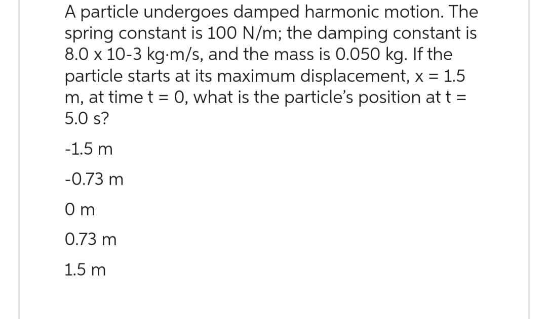 A particle undergoes damped harmonic motion. The
spring constant is 100 N/m; the damping constant is
8.0 x 10-3 kg m/s, and the mass is 0.050 kg. If the
particle starts at its maximum displacement, x = 1.5
m, at time t = 0, what is the particle's position at t =
5.0 s?
-1.5 m
-0.73 m
Om
0.73 m
1.5 m