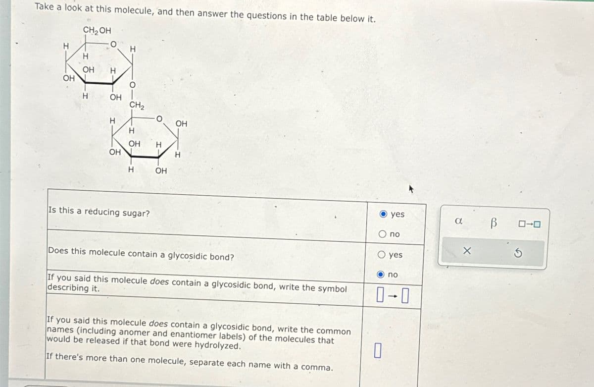 Take a look at this molecule, and then answer the questions in the table below it.
CH2OH
H
O
H
H
OH
H
OH
H
OH
CH2
H
OH
H
OH
H
OH
H
H
OH
Is this a reducing sugar?
O yes
α
no
yes
Does this molecule contain a glycosidic bond?
If you said this molecule does contain a glycosidic bond, write the symbol
describing it.
If you said this molecule does contain a glycosidic bond, write the common
names (including anomer and enantiomer labels) of the molecules that
would be released if that bond were hydrolyzed.
If there's more than one molecule, separate each name with a comma.
no
0-0
ローロ