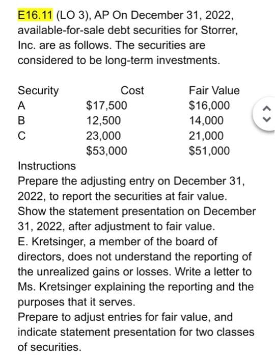 E16.11 (LO 3), AP On December 31, 2022,
available-for-sale debt securities for Storrer,
Inc. are as follows. The securities are
considered to be long-term investments.
Security
A
B
C
Cost
$17,500
12,500
23,000
$53,000
Fair Value
$16,000
14,000
21,000
$51,000
Instructions
Prepare the adjusting entry on December 31,
2022, to report the securities at fair value.
Show the statement presentation on December
31, 2022, after adjustment to fair value.
E. Kretsinger, a member of the board of
directors, does not understand the reporting of
the unrealized gains or losses. Write a letter to
Ms. Kretsinger explaining the reporting and the
purposes that it serves.
Prepare to adjust entries for fair value, and
indicate statement presentation for two classes
of securities.
<>
