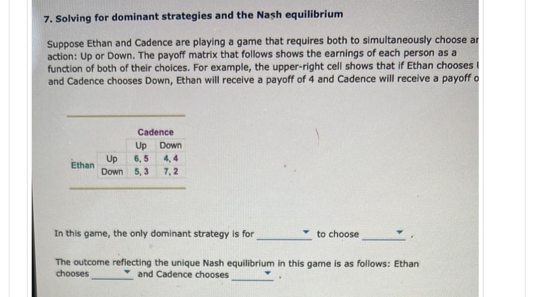 7. Solving for dominant strategies and the Nash equilibrium
Suppose Ethan and Cadence are playing a game that requires both to simultaneously choose ar
action: Up or Down. The payoff matrix that follows shows the earnings of each person as a
function of both of their choices. For example, the upper-right cell shows that if Ethan chooses
and Cadence chooses Down, Ethan will receive a payoff of 4 and Cadence will receive a payoff o
Ethan
Cadence
Up
Up 6,5
Down 5,3
Down
4,4
7,2
In this game, the only dominant strategy is for
to choose
The outcome reflecting the unique Nash equilibrium in this game is as follows: Ethan
chooses
and Cadence chooses