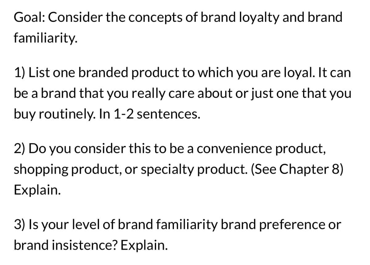 Goal: Consider the concepts of brand loyalty and brand
familiarity.
1) List one branded product to which you are loyal. It can
be a brand that you really care about or just one that you
buy routinely. In 1-2 sentences.
2) Do you consider this to be a convenience product,
shopping product, or specialty product. (See Chapter 8)
Explain.
3) Is your level of brand familiarity brand preference or
brand insistence? Explain.