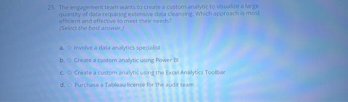 25. The engagement team wants to create a custom analytic to visualize a large
quantity of data requiring extensive data cleansing. Which approach is most
efficient and effective to meet their needs?
(Select the best answer.)
a. Involve a data analytics specialist
b. o Create a custom analytic using Power Bl
c. O Create a custom analytic using the Excel Analytics Toolbar
d. o Purchase a Tableau license for the audit team