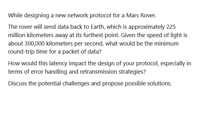 While designing a new network protocol for a Mars Rover.
The rover will send data back to Earth, which is approximately 225
million kilometers away at its furthest point. Given the speed of light is
about 300,000 kilometers per second, what would be the minimum
round-trip time for a packet of data?
How would this latency impact the design of your protocol, especially in
terms of error handling and retransmission strategies?
Discuss the potential challenges and propose possible solutions.